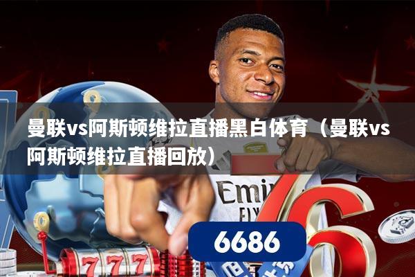 曼联vs阿斯顿维拉直播黑白体育(曼联vs阿斯顿维拉直播回放)