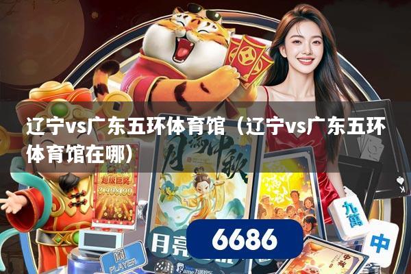 辽宁vs广东五环体育馆(辽宁vs广东五环体育馆在哪)