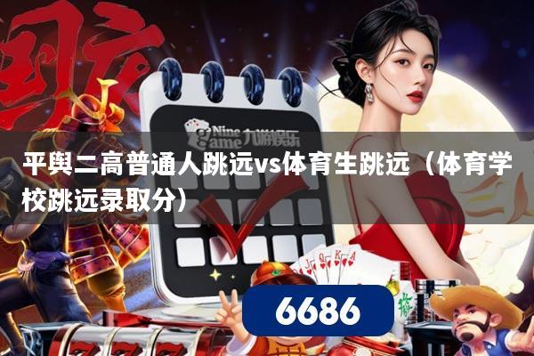 平舆二高普通人跳远vs体育生跳远(体育学校跳远录取分)